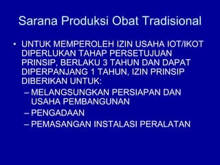 • UNTUK MEMPEROLEH IZIN USAHA IOT/IKOT
DIPERLUKAN TAHAP PERSETUJUAN
PRINSIP, BERLAKU 3 TAHUN DAN DAPAT
DIPERPANJANG 1 TAHUN, IZIN PRINSIP
DIBERIKAN UNTUK:
– MELANGSUNGKAN PERSIAPAN DAN
USAHA PEMBANGUNAN
– PENGADAAN
– PEMASANGAN INSTALASI PERALATAN
Sarana Produksi Obat Tradisional
 