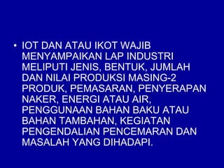 • IOT DAN ATAU IKOT WAJIB
MENYAMPAIKAN LAP INDUSTRI
MELIPUTI JENIS, BENTUK, JUMLAH
DAN NILAI PRODUKSI MASING-2
PRODUK, PEMASARAN, PENYERAPAN
NAKER, ENERGI ATAU AIR,
PENGGUNAAN BAHAN BAKU ATAU
BAHAN TAMBAHAN, KEGIATAN
PENGENDALIAN PENCEMARAN DAN
MASALAH YANG DIHADAPI.
 