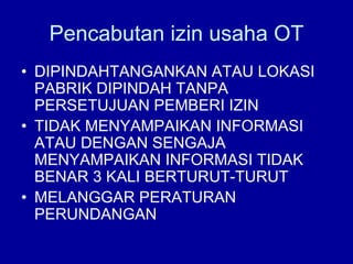 Pencabutan izin usaha OT
• DIPINDAHTANGANKAN ATAU LOKASI
PABRIK DIPINDAH TANPA
PERSETUJUAN PEMBERI IZIN
• TIDAK MENYAMPAIKAN INFORMASI
ATAU DENGAN SENGAJA
MENYAMPAIKAN INFORMASI TIDAK
BENAR 3 KALI BERTURUT-TURUT
• MELANGGAR PERATURAN
PERUNDANGAN
 