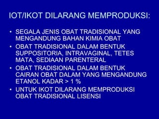 IOT/IKOT DILARANG MEMPRODUKSI:
• SEGALA JENIS OBAT TRADISIONAL YANG
MENGANDUNG BAHAN KIMIA OBAT
• OBAT TRADISIONAL DALAM BENTUK
SUPPOSITORIA, INTRAVAGINAL, TETES
MATA, SEDIAAN PARENTERAL
• OBAT TRADISIONAL DALAM BENTUK
CAIRAN OBAT DALAM YANG MENGANDUNG
ETANOL KADAR > 1 %
• UNTUK IKOT DILARANG MEMPRODUKSI
OBAT TRADISIONAL LISENSI
 
