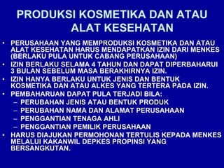 PRODUKSI KOSMETIKA DAN ATAU
ALAT KESEHATAN
• PERUSAHAAN YANG MEMPRODUKSI KOSMETIKA DAN ATAU
ALAT KESEHATAN HARUS MENDAPATKAN IZIN DARI MENKES
(BERLAKU PULA UNTUK CABANG PERUSAHAAN)
• IZIN BERLAKU SELAMA 4 TAHUN DAN DAPAT DIPERBAHARUI
3 BULAN SEBELUM MASA BERAKHIRNYA IZIN.
• IZIN HANYA BERLAKU UNTUK JENIS DAN BENTUK
KOSMETIKA DAN ATAU ALKES YANG TERTERA PADA IZIN.
• PEMBAHARUAN DAPAT PULA TERJADI BILA:
– PERUBAHAN JENIS ATAU BENTUK PRODUK
– PERUBAHAN NAMA DAN ALAMAT PERUSAHAAN
– PENGGANTIAN TENAGA AHLI
– PENGGANTIAN PEMILIK PERUSAHAAN
• HARUS DIAJUKAN PERMOHONAN TERTULIS KEPADA MENKES
MELALUI KAKANWIL DEPKES PROPINSI YANG
BERSANGKUTAN.
 