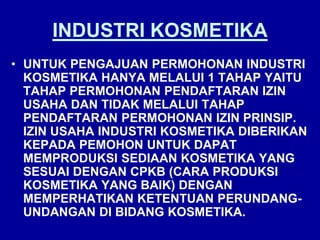 INDUSTRI KOSMETIKA
• UNTUK PENGAJUAN PERMOHONAN INDUSTRI
KOSMETIKA HANYA MELALUI 1 TAHAP YAITU
TAHAP PERMOHONAN PENDAFTARAN IZIN
USAHA DAN TIDAK MELALUI TAHAP
PENDAFTARAN PERMOHONAN IZIN PRINSIP.
IZIN USAHA INDUSTRI KOSMETIKA DIBERIKAN
KEPADA PEMOHON UNTUK DAPAT
MEMPRODUKSI SEDIAAN KOSMETIKA YANG
SESUAI DENGAN CPKB (CARA PRODUKSI
KOSMETIKA YANG BAIK) DENGAN
MEMPERHATIKAN KETENTUAN PERUNDANG-
UNDANGAN DI BIDANG KOSMETIKA.
 