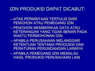 IZIN PRODUKSI DAPAT DICABUT:
– ATAS PERMINTAAN TERTULIS DARI
PEMOHON ATAU PEMEGANG IZIN
– PEMOHON MEMBERIKAN DATA ATAU
KETERANGAN YANG TIDAK BENAR PADA
WAKTU PERMOHONAN IZIN
– APABILA PERUSAHAAN MELANGGAR
KETENTUAN TENTANG PRODUKSI DAN
PERATURAN PERUNDANGAN LAINNYA
– APABILA PEMEGANG IZIN MEMALSU
HASIL PRODUKSI PERUSAHAAN LAIN
 