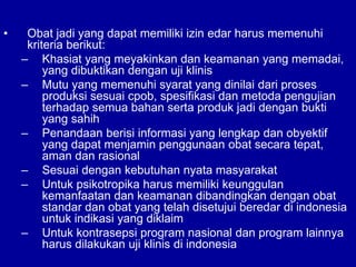 • Obat jadi yang dapat memiliki izin edar harus memenuhi
kriteria berikut:
– Khasiat yang meyakinkan dan keamanan yang memadai,
yang dibuktikan dengan uji klinis
– Mutu yang memenuhi syarat yang dinilai dari proses
produksi sesuai cpob, spesifikasi dan metoda pengujian
terhadap semua bahan serta produk jadi dengan bukti
yang sahih
– Penandaan berisi informasi yang lengkap dan obyektif
yang dapat menjamin penggunaan obat secara tepat,
aman dan rasional
– Sesuai dengan kebutuhan nyata masyarakat
– Untuk psikotropika harus memiliki keunggulan
kemanfaatan dan keamanan dibandingkan dengan obat
standar dan obat yang telah disetujui beredar di indonesia
untuk indikasi yang diklaim
– Untuk kontrasepsi program nasional dan program lainnya
harus dilakukan uji klinis di indonesia
 