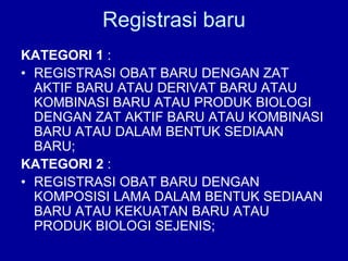 Registrasi baru
KATEGORI 1 :
• REGISTRASI OBAT BARU DENGAN ZAT
AKTIF BARU ATAU DERIVAT BARU ATAU
KOMBINASI BARU ATAU PRODUK BIOLOGI
DENGAN ZAT AKTIF BARU ATAU KOMBINASI
BARU ATAU DALAM BENTUK SEDIAAN
BARU;
KATEGORI 2 :
• REGISTRASI OBAT BARU DENGAN
KOMPOSISI LAMA DALAM BENTUK SEDIAAN
BARU ATAU KEKUATAN BARU ATAU
PRODUK BIOLOGI SEJENIS;
 