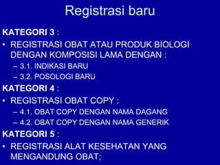 KATEGORI 3 :
• REGISTRASI OBAT ATAU PRODUK BIOLOGI
DENGAN KOMPOSISI LAMA DENGAN :
– 3.1. INDIKASI BARU
– 3.2. POSOLOGI BARU
KATEGORI 4 :
• REGISTRASI OBAT COPY :
– 4.1. OBAT COPY DENGAN NAMA DAGANG
– 4.2. OBAT COPY DENGAN NAMA GENERIK
KATEGORI 5 :
• REGISTRASI ALAT KESEHATAN YANG
MENGANDUNG OBAT;
Registrasi baru
 