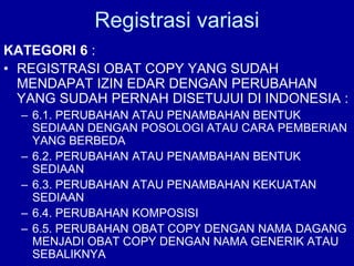 Registrasi variasi
KATEGORI 6 :
• REGISTRASI OBAT COPY YANG SUDAH
MENDAPAT IZIN EDAR DENGAN PERUBAHAN
YANG SUDAH PERNAH DISETUJUI DI INDONESIA :
– 6.1. PERUBAHAN ATAU PENAMBAHAN BENTUK
SEDIAAN DENGAN POSOLOGI ATAU CARA PEMBERIAN
YANG BERBEDA
– 6.2. PERUBAHAN ATAU PENAMBAHAN BENTUK
SEDIAAN
– 6.3. PERUBAHAN ATAU PENAMBAHAN KEKUATAN
SEDIAAN
– 6.4. PERUBAHAN KOMPOSISI
– 6.5. PERUBAHAN OBAT COPY DENGAN NAMA DAGANG
MENJADI OBAT COPY DENGAN NAMA GENERIK ATAU
SEBALIKNYA
 