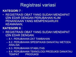 KATEGORI 7 :
• REGISTRASI OBAT YANG SUDAH MENDAPAT
IZIN EDAR DENGAN PERUBAHAN KLIM
PENANDAAN YANG MEMPENGARUHI
KEAMANAN;
KATEGORI 8 :
• REGISTRASI OBAT YANG SUDAH MENDAPAT
IZIN EDAR DENGAN:
– 8.1. PERUBAHAN ZAT TAMBAHAN
– 8.2. PERUBAHAN SPESIFIKASI DAN/ATAU METODA
ANALISA
– 8.3. PERUBAHAN STABILITAS
– 8.4. PERUBAHAN TEKNOLOGI PRODUKSI DAN/ATAU
TEMPAT PRODUKSI
Registrasi variasi
 