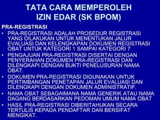 TATA CARA MEMPEROLEH
IZIN EDAR (SK BPOM)
PRA-REGISTRASI
• PRA-REGISTRASI ADALAH PROSEDUR REGISTRASI
YANG DILAKUKAN UNTUK MENENTUKAN JALUR
EVALUASI DAN KELENGKAPAN DOKUMEN REGISTRASI
OBAT UNTUK KATEGORI 1 SAMPAI KATEGORI 7
• PENGAJUAN PRA-REGISTRASI DISERTAI DENGAN
PENYERAHAN DOKUMEN PRA-REGISTRASI DAN
DILENGKAPI DENGAN BUKTI PENELUSURAN NAMA
OBAT.
• DOKUMEN PRA-REGISTRASI DIGUNAKAN UNTUK
PERTIMBANGAN PENETAPAN JALUR EVALUASI DAN
DILENGKAPI DENGAN DOKUMEN ADMINISTRATIF.
• NAMA OBAT SEBAGAIMANA NAMA GENERIK ATAU NAMA
DAGANG BERDASARKAN PEDOMAN UMUM NAMA OBAT
• HASIL PRA-REGISTRASI DIBERITAHUKAN SECARA
TERTULIS KEPADA PENDAFTAR DAN BERSIFAT
MENGIKAT.
 