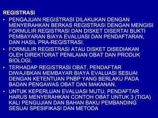 REGISTRASI
• PENGAJUAN REGISTRASI DILAKUKAN DENGAN
MENYERAHKAN BERKAS REGISTRASI DENGAN MENGISI
FORMULIR REGISTRASI DAN DISKET DISERTAI BUKTI
PEMBAYARAN BIAYA EVALUASI DAN PENDAFTARAN,
DAN HASIL PRA-REGISTRASI.
• FORMULIR REGISTRASI ATAU DISKET DISEDIAKAN
OLEH DIREKTORAT PENILAIAN OBAT DAN PRODUK
BIOLOGI.
• TERHADAP REGISTRASI OBAT, PENDAFTAR
DIWAJIBKAN MEMBAYAR BIAYA EVALUASI SESUAI
DENGAN KETENTUAN PNBP YANG BERLAKU PADA
BADAN PENGAWAS OBAT DAN MAKANAN.
• UNTUK KEPERLUAN EVALUASI MUTU, PENDAFTAR
HARUS MENYERAHKAN CONTOH OBAT UNTUK 3 (TIGA)
KALI PENGUJIAN DAN BAHAN BAKU PEMBANDING
SESUAI SPESIFIKASI DAN METODA
 