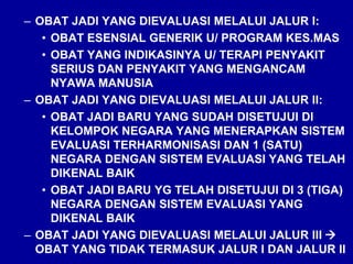 – OBAT JADI YANG DIEVALUASI MELALUI JALUR I:
• OBAT ESENSIAL GENERIK U/ PROGRAM KES.MAS
• OBAT YANG INDIKASINYA U/ TERAPI PENYAKIT
SERIUS DAN PENYAKIT YANG MENGANCAM
NYAWA MANUSIA
– OBAT JADI YANG DIEVALUASI MELALUI JALUR II:
• OBAT JADI BARU YANG SUDAH DISETUJUI DI
KELOMPOK NEGARA YANG MENERAPKAN SISTEM
EVALUASI TERHARMONISASI DAN 1 (SATU)
NEGARA DENGAN SISTEM EVALUASI YANG TELAH
DIKENAL BAIK
• OBAT JADI BARU YG TELAH DISETUJUI DI 3 (TIGA)
NEGARA DENGAN SISTEM EVALUASI YANG
DIKENAL BAIK
– OBAT JADI YANG DIEVALUASI MELALUI JALUR III 
OBAT YANG TIDAK TERMASUK JALUR I DAN JALUR II
 