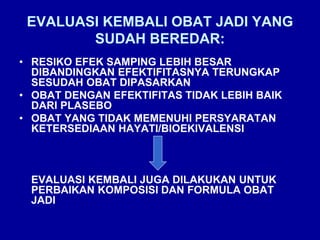 EVALUASI KEMBALI OBAT JADI YANG
SUDAH BEREDAR:
• RESIKO EFEK SAMPING LEBIH BESAR
DIBANDINGKAN EFEKTIFITASNYA TERUNGKAP
SESUDAH OBAT DIPASARKAN
• OBAT DENGAN EFEKTIFITAS TIDAK LEBIH BAIK
DARI PLASEBO
• OBAT YANG TIDAK MEMENUHI PERSYARATAN
KETERSEDIAAN HAYATI/BIOEKIVALENSI
EVALUASI KEMBALI JUGA DILAKUKAN UNTUK
PERBAIKAN KOMPOSISI DAN FORMULA OBAT
JADI
 