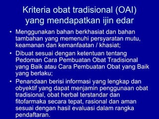 Kriteria obat tradisional (OAI)
yang mendapatkan ijin edar
• Menggunakan bahan berkhasiat dan bahan
tambahan yang memenuhi persyaratan mutu,
keamanan dan kemanfaatan / khasiat;
• Dibuat sesuai dengan ketentuan tentang
Pedoman Cara Pembuatan Obat Tradisional
yang Baik atau Cara Pembuatan Obat yang Baik
yang berlaku;
• Penandaan berisi informasi yang lengkap dan
obyektif yang dapat menjamin penggunaan obat
tradisional, obat herbal terstandar dan
fitofarmaka secara tepat, rasional dan aman
sesuai dengan hasil evaluasi dalam rangka
pendaftaran.
 