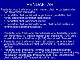 PENDAFTAR
Pendaftar obat tradisional dalam negeri, obat herbal terstandar
dan fitofarmaka terdiri dari :
• a. pendaftar obat tradisional tanpa lisensi, pendaftar obat
herbal terstandar,pendaftar fitofarmaka;
• b. pendaftar obat tradisional lisensi;
• c. pendaftar obat tradisional kontrak, obat herbal terstandar
kontrak dan fitofarmaka kontrak.
• Pendaftar obat tradisional tanpa lisensi, obat herbal terstandar
dan fitofarmaka (a) adalah industri obat tradisional (IOT) atau
industri kecil obat tradisional (IKOT) atau industri farmasi.
• Pendaftar obat tradisional lisensi (b) adalah penerima lisensi
yang merupakan industri obat tradisional (IOT) atau industri
farmasi.
• Pendaftar obat tradisional kontrak, obat herbal terstandar
kontrak dan fitofarmaka kontrak © adalah pemberi kontrak yang
merupakan industri obat tradisional (IOT) atau industri kecil
obat tradisional (IKOT) atau industri farmasi.
 
