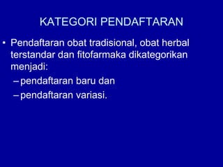 KATEGORI PENDAFTARAN
• Pendaftaran obat tradisional, obat herbal
terstandar dan fitofarmaka dikategorikan
menjadi:
–pendaftaran baru dan
–pendaftaran variasi.
 