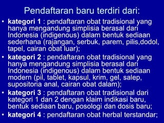 Pendaftaran baru terdiri dari:
• kategori 1 : pendaftaran obat tradisional yang
hanya mengandung simplisia berasal dari
Indonesia (indigenous) dalam bentuk sediaan
sederhana (rajangan, serbuk, parem, pilis,dodol,
tapel, cairan obat luar);
• kategori 2 : pendaftaran obat tradisional yang
hanya mengandung simplisia berasal dari
Indonesia (indigenous) dalam bentuk sediaan
modern (pil, tablet, kapsul, krim, gel, salep,
supositoria anal, cairan obat dalam);
• kategori 3 : pendaftaran obat tradisional dari
kategori 1 dan 2 dengan klaim indikasi baru,
bentuk sediaan baru, posologi dan dosis baru;
• kategori 4 : pendaftaran obat herbal terstandar;
 