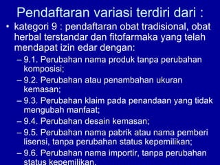 Pendaftaran variasi terdiri dari :
• kategori 9 : pendaftaran obat tradisional, obat
herbal terstandar dan fitofarmaka yang telah
mendapat izin edar dengan:
– 9.1. Perubahan nama produk tanpa perubahan
komposisi;
– 9.2. Perubahan atau penambahan ukuran
kemasan;
– 9.3. Perubahan klaim pada penandaan yang tidak
mengubah manfaat;
– 9.4. Perubahan desain kemasan;
– 9.5. Perubahan nama pabrik atau nama pemberi
lisensi, tanpa perubahan status kepemilikan;
– 9.6. Perubahan nama importir, tanpa perubahan
status kepemilikan.
 