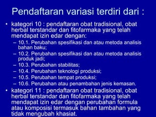 • kategori 10 : pendaftaran obat tradisional, obat
herbal terstandar dan fitofarmaka yang telah
mendapat izin edar dengan:
– 10.1. Perubahan spesifikasi dan atau metoda analisis
bahan baku;
– 10.2. Perubahan spesifikasi dan atau metoda analisis
produk jadi;
– 10.3. Perubahan stabilitas;
– 10.4. Perubahan teknologi produksi;
– 10.5. Perubahan tempat produksi;
– 10.6. Perubahan atau penambahan jenis kemasan.
• kategori 11 : pendaftaran obat tradisional, obat
herbal terstandar dan fitofarmaka yang telah
mendapat izin edar dengan perubahan formula
atau komposisi termasuk bahan tambahan yang
tidak mengubah khasiat.
Pendaftaran variasi terdiri dari :
 
