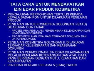 TATA CARA UNTUK MENDAPATKAN
IZIN EDAR PRODUK KOSMETIKA
• MENGAJUKAN PERMOHONAN TERTULIS KEPADA
KEPALA BADAN POM UNTUK DILAKUKAN PENILAIAN
PRODUK
• PENILAIAN UNTUK KOSMETIKA GOLONGAN I (SATU)
DILAKUKAN DUA TAHAP:
– PROSES PRA PENILAIAN: PEMERIKSAAN KELENGKAPAN DAN
KEABSAHAN DOKUMEN
– PROSES PENILAIAN: EVALUASI TERHADAP DOKUMEN DAN
DATA PENDUKUNG
• PENILAIAN KOSMETIKA GOLONGAN II: DILAKUKAN
TERHADAP KELENGKAPAN DAN KEABSAHAN
DOKUMEN
• PENILAIAN PERMOHONAN IZIN EDAR DILAKSANAKAN
MELALUI PENILAIAN KETERANGAN DAN ATAU DATA
YANG BERKENAN DENGAN MUTU, KEAMANAN DAN
KEMANFAATAN
• IZIN EDAR BERLAKU SELAMA 5 (LIMA) TAHUN
 