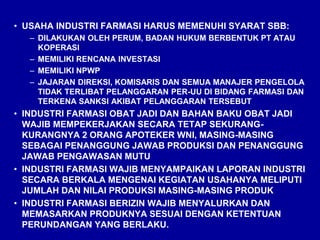 • USAHA INDUSTRI FARMASI HARUS MEMENUHI SYARAT SBB:
– DILAKUKAN OLEH PERUM, BADAN HUKUM BERBENTUK PT ATAU
KOPERASI
– MEMILIKI RENCANA INVESTASI
– MEMILIKI NPWP
– JAJARAN DIREKSI, KOMISARIS DAN SEMUA MANAJER PENGELOLA
TIDAK TERLIBAT PELANGGARAN PER-UU DI BIDANG FARMASI DAN
TERKENA SANKSI AKIBAT PELANGGARAN TERSEBUT
• INDUSTRI FARMASI OBAT JADI DAN BAHAN BAKU OBAT JADI
WAJIB MEMPEKERJAKAN SECARA TETAP SEKURANG-
KURANGNYA 2 ORANG APOTEKER WNI, MASING-MASING
SEBAGAI PENANGGUNG JAWAB PRODUKSI DAN PENANGGUNG
JAWAB PENGAWASAN MUTU
• INDUSTRI FARMASI WAJIB MENYAMPAIKAN LAPORAN INDUSTRI
SECARA BERKALA MENGENAI KEGIATAN USAHANYA MELIPUTI
JUMLAH DAN NILAI PRODUKSI MASING-MASING PRODUK
• INDUSTRI FARMASI BERIZIN WAJIB MENYALURKAN DAN
MEMASARKAN PRODUKNYA SESUAI DENGAN KETENTUAN
PERUNDANGAN YANG BERLAKU.
 