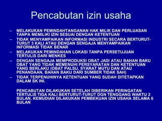Pencabutan izin usaha
– MELAKUKAN PEMINDAHTANGANAN HAK MILIK DAN PERLUASAN
TANPA MEMILIKI IZIN SESUAI DENGAN KETENTUAN
– TIDAK MENYAMPAIKAN INFORMASI INDUSTRI SECARA BERTURUT-
TURUT 3 KALI ATAU DENGAN SENGAJA MENYAMPAIKAN
INFORMASI TIDAK BENAR
– MELAKUKAN PEMINDAHAN LOKASI TANPA PERSETUJUAN
TERTULIS DARI MENKES
– DENGAN SENGAJA MEMPRODUKSI OBAT JADI ATAU BAHAN BAKU
OBAT YANG TIDAK MEMENUHI PERSYARATAN DAN KETENTUAN
YANG BERLAKU (OBAT PALSU, SYARAT MUTU DAN ATAU
PENANDAAN, BAHAN BAKU DARI SUMBER TIDAK SAH)
– TIDAK TERPENUHINYA KETENTUAN YANG SUDAH DITETAPKAN
DALAM SK INI.
PENCABUTAN DILAKUKAN SETELAH DIBERIKAN PERINGATAN
TERTULIS TIGA KALI BERTURUT-TURUT DGN TENGGANG WAKTU 2
BULAN, KEMUDIAN DILAKUKAN PEMBEKUAN IZIN USAHA SELAMA 6
BULAN
 
