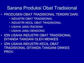Sarana Produksi Obat Tradisional
• PRODUSEN OBAT TRADISIONAL TERDIRI DARI:
• INDUSTRI OBAT TRADISIONAL
• INDUSTRI KECIL OBAT TRADISIONAL
• USAHA JAMU RACIKAN
• USAHA JAMU GENDONG
• IZIN USAHA INDUSTRI OBAT TRADISIONAL
DITANDA TANGANI OLEH MENKES
• IZIN USAHA INDUSTRI KECIL OBAT
TRADISIONAL DITANDA TANGANI DINKES
PROV.
 