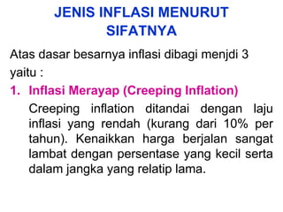 JENIS INFLASI MENURUT
SIFATNYA
Atas dasar besarnya inflasi dibagi menjdi 3
yaitu :
1. Inflasi Merayap (Creeping Inflation)
Creeping inflation ditandai dengan laju
inflasi yang rendah (kurang dari 10% per
tahun). Kenaikkan harga berjalan sangat
lambat dengan persentase yang kecil serta
dalam jangka yang relatip lama.
 