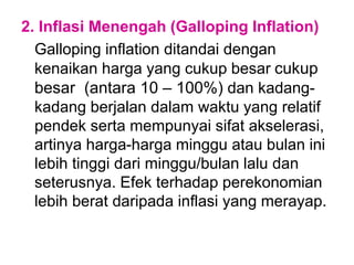 2. Inflasi Menengah (Galloping Inflation)
Galloping inflation ditandai dengan
kenaikan harga yang cukup besar cukup
besar (antara 10 – 100%) dan kadang-
kadang berjalan dalam waktu yang relatif
pendek serta mempunyai sifat akselerasi,
artinya harga-harga minggu atau bulan ini
lebih tinggi dari minggu/bulan lalu dan
seterusnya. Efek terhadap perekonomian
lebih berat daripada inflasi yang merayap.
 
