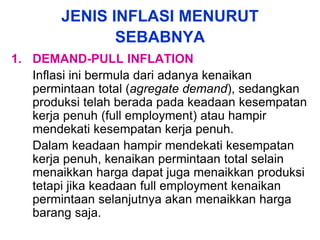 JENIS INFLASI MENURUT
SEBABNYA
1. DEMAND-PULL INFLATION
Inflasi ini bermula dari adanya kenaikan
permintaan total (agregate demand), sedangkan
produksi telah berada pada keadaan kesempatan
kerja penuh (full employment) atau hampir
mendekati kesempatan kerja penuh.
Dalam keadaan hampir mendekati kesempatan
kerja penuh, kenaikan permintaan total selain
menaikkan harga dapat juga menaikkan produksi
tetapi jika keadaan full employment kenaikan
permintaan selanjutnya akan menaikkan harga
barang saja.
 