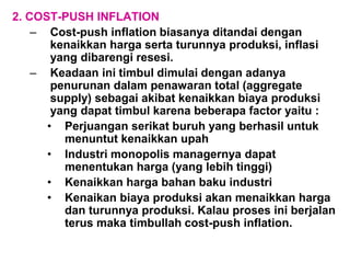 2. COST-PUSH INFLATION
– Cost-push inflation biasanya ditandai dengan
kenaikkan harga serta turunnya produksi, inflasi
yang dibarengi resesi.
– Keadaan ini timbul dimulai dengan adanya
penurunan dalam penawaran total (aggregate
supply) sebagai akibat kenaikkan biaya produksi
yang dapat timbul karena beberapa factor yaitu :
• Perjuangan serikat buruh yang berhasil untuk
menuntut kenaikkan upah
• Industri monopolis managernya dapat
menentukan harga (yang lebih tinggi)
• Kenaikkan harga bahan baku industri
• Kenaikan biaya produksi akan menaikkan harga
dan turunnya produksi. Kalau proses ini berjalan
terus maka timbullah cost-push inflation.
 