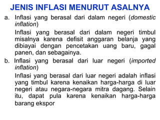 JENIS INFLASI MENURUT ASALNYA
a. Inflasi yang berasal dari dalam negeri (domestic
inflation)
Inflasi yang berasal dari dalam negeri timbul
misalnya karena defisit anggaran belanja yang
dibiayai dengan pencetakan uang baru, gagal
panen, dan sebagainya.
b. Inflasi yang berasal dari luar negeri (imported
inflation)
Inflasi yang berasal dari luar negeri adalah inflasi
yang timbul karena kenaikan harga-harga di luar
negeri atau negara-negara mitra dagang. Selain
itu, dapat pula karena kenaikan harga-harga
barang ekspor
 