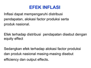 EFEK INFLASI
Inflasi dapat mempengaruhi distribusi
pendapatan, alokasi factor produksi serta
produk nasional.
Efek terhadap distribusi pendapatan disebut dengan
equity effect
Sedangkan efek terhadap alokasi factor produksi
dan produk nasional masing-masing disebut
efficiency dan output effects.
 