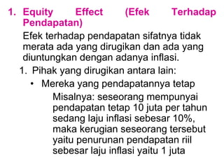 1. Equity Effect (Efek Terhadap
Pendapatan)
Efek terhadap pendapatan sifatnya tidak
merata ada yang dirugikan dan ada yang
diuntungkan dengan adanya inflasi.
1. Pihak yang dirugikan antara lain:
• Mereka yang pendapatannya tetap
Misalnya: seseorang mempunyai
pendapatan tetap 10 juta per tahun
sedang laju inflasi sebesar 10%,
maka kerugian seseorang tersebut
yaitu penurunan pendapatan riil
sebesar laju inflasi yaitu 1 juta
 