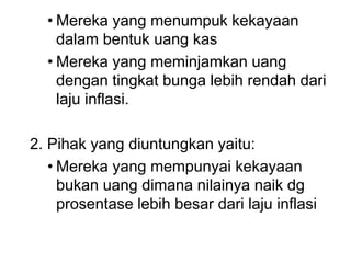 • Mereka yang menumpuk kekayaan
dalam bentuk uang kas
• Mereka yang meminjamkan uang
dengan tingkat bunga lebih rendah dari
laju inflasi.
2. Pihak yang diuntungkan yaitu:
• Mereka yang mempunyai kekayaan
bukan uang dimana nilainya naik dg
prosentase lebih besar dari laju inflasi
 