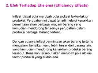2. Efek Terhadap Efisiensi (Efficiency Effects)
Inflasi dapat pula merubah pola alokasi faktor-faktor
produksi. Perubahan ini dapat terjadi melalui kenaikkan
permintaan akan berbagai macam barang yang
kemudian mendorong terjadinya perubahan dalam
produksi berbagai barang tertentu.
Dengan adanya inflasi permintaan akan barang tertentu
mengalami kenaikan yang lebih besar dari barang lain,
yang kemudian mendorong kenaikkan produksi barang
tersebut. Kenaikan tersebut akan merubah pola alokasi
factor produksi yang sudah ada.
 