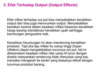 3. Efek Terhadap Output (Output Effects)
Efek inflasi terhadap out put bisa menyebabkan kenaikkan
output dan bisa juga menurunkan output. Menyebabkan
kenaikan karena dalam keadaan inflasi biasanya kenaikkan
harga barang mendahului kenaikkan upah sehingga
keuntungan pengusaha naik.
Kenaikkan keuntungan ini akan mendorong kenaikkan
produksi. Tapi jika laju inflasi itu cukup tinggi (hyper
inflation) dapat mengakibatkan turunnya out put, hal ini
dikarenakan keadaan inflasi nilai uang riil turun dengan
drastis masyarakat cenderung tidak menyukai uang kas,
transaksi mengarah ke barter yang biasanya diikuti dengan
turunnya produksi barang.
 