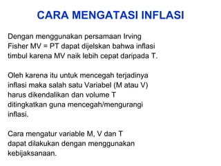 CARA MENGATASI INFLASI
Dengan menggunakan persamaan Irving
Fisher MV = PT dapat dijelskan bahwa inflasi
timbul karena MV naik lebih cepat daripada T.
Oleh karena itu untuk mencegah terjadinya
inflasi maka salah satu Variabel (M atau V)
harus dikendalikan dan volume T
ditingkatkan guna mencegah/mengurangi
inflasi.
Cara mengatur variable M, V dan T
dapat dilakukan dengan menggunakan
kebijaksanaan.
 