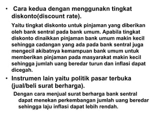 • Cara kedua dengan menggunakn tingkat
diskonto(discount rate).
Yaitu tingkat diskonto untuk pinjaman yang diberikan
oleh bank sentral pada bank umum. Apabila tingkat
diskonto dinaikkan pinjaman bank umum makin kecil
sehingga cadangan yang ada pada bank sentral juga
mengecil akibatnya kemampuan bank umum untuk
memberikan pinjaman pada masyarakat makin kecil
sehingga jumlah uang beredar turun dan inflasi dapat
dicegah.
• Instrumen lain yaitu politik pasar terbuka
(jual/beli surat berharga).
Dengan cara menjual surat berharga bank sentral
dapat menekan perkembangan jumlah uang beredar
sehingga laju inflasi dapat lebih rendah.
 