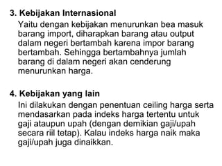 3. Kebijakan Internasional
Yaitu dengan kebijakan menurunkan bea masuk
barang import, diharapkan barang atau output
dalam negeri bertambah karena impor barang
bertambah. Sehingga bertambahnya jumlah
barang di dalam negeri akan cenderung
menurunkan harga.
4. Kebijakan yang lain
Ini dilakukan dengan penentuan ceiling harga serta
mendasarkan pada indeks harga tertentu untuk
gaji ataupun upah (dengan demikian gaji/upah
secara riil tetap). Kalau indeks harga naik maka
gaji/upah juga dinaikkan.
 