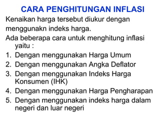CARA PENGHITUNGAN INFLASI
Kenaikan harga tersebut diukur dengan
menggunakn indeks harga.
Ada beberapa cara untuk menghitung inflasi
yaitu :
1. Dengan menggunakan Harga Umum
2. Dengan menggunakan Angka Deflator
3. Dengan menggunakan Indeks Harga
Konsumen (IHK)
4. Dengan menggunakan Harga Pengharapan
5. Dengan menggunakan indeks harga dalam
negeri dan luar negeri
 
