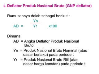 2. Deflator Produk Nasional Bruto (GNP deflator)
Rumusannya dalah sebagai berikut :
Yn
AD = Yr x100
Dimana:
AD = Angka Deflator Produk Nasional
Bruto
Yn = Produk Nasional Bruto Nominal (atas
dasar berlaku) pada periode t
Yr = Produk Nasional Bruto Riil (atas
dasar harga konstan) pada periode t
 