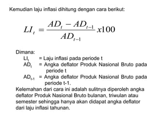 Kemudian laju inflasi dihitung dengan cara berikut:
100
1
1
x
AD
AD
AD
LI
t
t
t
t




Dimana:
LIt = Laju inflasi pada periode t
ADt = Angka deflator Produk Nasional Bruto pada
periode t
ADt-1 = Angka deflator Produk Nasional Bruto pada
periode t-1.
Kelemahan dari cara ini adalah sulitnya diperoleh angka
deflator Produk Nasional Bruto bulanan, triwulan atau
semester sehingga hanya akan didapat angka deflator
dari laju inflasi tahunan.
 