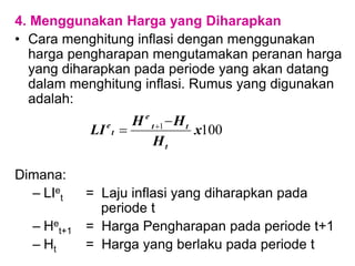 4. Menggunakan Harga yang Diharapkan
• Cara menghitung inflasi dengan menggunakan
harga pengharapan mengutamakan peranan harga
yang diharapkan pada periode yang akan datang
dalam menghitung inflasi. Rumus yang digunakan
adalah:
Dimana:
– LIe
t = Laju inflasi yang diharapkan pada
periode t
– He
t+1 = Harga Pengharapan pada periode t+1
– Ht = Harga yang berlaku pada periode t
100
1
x
H
H
H
LI
t
t
t
e
t
e 
 
 