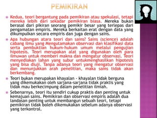  Kedua, teori bergantung pada pemikiran atau spekulasi, tetapi
mereka lebih dari sekadar pemikiran biasa. Mereka bukan
berasal dari pikiran seorang pemikir besar yang terlepas dari
pengamatan empiris. Mereka berkaitan erat dengan data yang
dikumpulkan secara empiris dan juga dengan sains.
 Apa hubungan atara teori dan sains? Sains (science) adalah
cabang ilmu yang Mengutamakan observasi dan klasifikasi data
serta pembuktian hukum-hukum umum melalui pengujian
hipotesis. Teori merupakan alat yang digunakan oleh para
ilmuwan untuk memberi makna dan mengatur observasi. Teori
menyediakan lahan yang subur untukmenghasilkan hipotesis
yang bisa diuji. Tanpa adanya teori yang mengatur observasi
dan menunjukkan arah penelitian, maka sains tidak akan
berkembang.
 Teori bukan merupakan khayalan - khayalan tidak berguna
yang dikemukakan oleh sarjana-sarjana tidak praktis yang
tidak mau berkecimpung dalam penelitian ilmiah.
 Sebenarnya, teori itu sendiri cukup praktis dan penting untuk
kemajuan sains. Pemikiran dan observasi empiris adalah dua
landasan penting untuk membangun sebuah teori, tetapi
pemikiran tidak boleh dikemukakan sebelum adanya observasi
yang terkontrol.
 