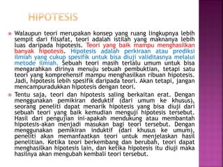  Walaupun teori merupakan konsep yang ruang lingkupnya lebih
sempit dari filsafat, teori adalah istilah yang maknanya lebih
luas daripada hipotesis. Teori yang baik mampu menghasilkan
banyak hipotesis. Hipotesis adalah perkiraan atau prediksi
ilmiah yang cukup spesifik untuk bisa diuji validitasnya melalui
metode ilmiah. Sebuah teori masih terlalu umum untuk bisa
mengarahkan dirinya menuju sebuah pembuktian, tetapi satu
teori yang komprehensif mampu menghasilkan ribuan hipotesis.
Jadi, hipotesis lebih spesifik daripada teori. Akan tetapi, jangan
mencampuradukkan hipotesis dengan teori.
 Tentu saja, teori dan hipotesis saling berkaitan erat. Dengan
menggunakan pemikiran deduktif (dari umum ke khusus),
seorang peneliti dapat menarik hipotesis yang bisa diuji dari
sebuah teori yang baik kemudian menguji hipotesis tersebut.
Hasil dari pengujian ini-apakah mendukung atau membantah
hipotesis-akan menjadi masukan bagi teori tersebut. Dengan
menggunakan pemikiran induktif (dari khusus ke umum),
peneliti akan memanfaatkan teori untuk menjelaskan hasil
penelitian. Ketika teori berkembang dan berubah, teori dapat
menghasilkan hipotesis lain, dan ketika hipotesis itu diuji maka
hasilnya akan mengubah kembali teori tersebut.
 
