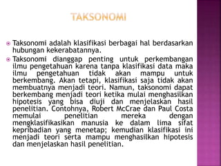  Taksonomi adalah klasifikasi berbagai hal berdasarkan
hubungan kekerabatannya.
 Taksonomi dianggap penting untuk perkembangan
ilmu pengetahuan karena tanpa klasifikasi data maka
ilmu pengetahuan tidak akan mampu untuk
berkembang. Akan tetapi, klasifikasi saja tidak akan
membuatnya menjadi teori. Namun, taksonomi dapat
berkembang menjadi teori ketika mulai menghasilkan
hipotesis yang bisa diuji dan menjelaskan hasil
penelitian. Contohnya, Robert McCrae dan Paul Costa
memulai penelitian mereka dengan
mengklasifikasikan manusia ke dalam lima sifat
kepribadian yang menetap; kemudian klasifikasi ini
menjadi teori serta mampu menghasilkan hipotesis
dan menjelaskan hasil penelitian.
 