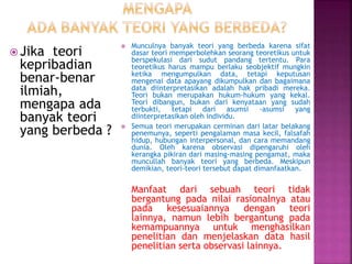  Jika teori
kepribadian
benar-benar
ilmiah,
mengapa ada
banyak teori
yang berbeda ?
 Munculnya banyak teori yang berbeda karena sifat
dasar teori memperbolehkan seorang teoretikus untuk
berspekulasi dari sudut pandang tertentu. Para
teoretikus harus mampu berlaku seobjektif mungkin
ketika mengumpulkan data, tetapi keputusan
mengenai data apayang dikumpulkan dan bagaimana
data diinterpretasikan adalah hak pribadi mereka.
Teori bukan merupakan hukum-hukum yang kekal.
Teori dibangun, bukan dari kenyataan yang sudah
terbukti, tetapi dari asumsi -asumsi yang
diinterpretasikan oleh individu.
 Semua teori merupakan cerminan dari latar belakang
penemunya, seperti pengalaman masa kecil, falsafah
hidup, hubungan interpersonal, dan cara memandang
dunia. Oleh karena observasi dipengaruhi oleh
kerangka pikiran dari masing-masing pengamat, maka
muncullah banyak teori yang berbeda. Meskipun
demikian, teori-teori tersebut dapat dimanfaatkan.
Manfaat dari sebuah teori tidak
bergantung pada nilai rasionalnya atau
pada kesesuaiannya dengan teori
lainnya, namun lebih bergantung pada
kemampuannya untuk menghasilkan
penelitian dan menjelaskan data hasil
penelitian serta observasi lainnya.
 
