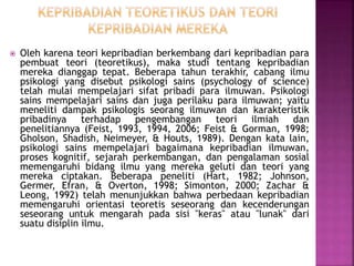  Oleh karena teori kepribadian berkembang dari kepribadian para
pembuat teori (teoretikus), maka studi tentang kepribadian
mereka dianggap tepat. Beberapa tahun terakhir, cabang ilmu
psikologi yang disebut psikologi sains (psychology of science)
telah mulai mempelajari sifat pribadi para ilmuwan. Psikologi
sains mempelajari sains dan juga perilaku para ilmuwan; yaitu
meneliti dampak psikologis seorang ilmuwan dan karakteristik
pribadinya terhadap pengembangan teori ilmiah dan
penelitiannya (Feist, 1993, 1994, 2006; Feist & Gorman, 1998;
Gholson, Shadish, Neimeyer, & Houts, 1989). Dengan kata lain,
psikologi sains mempelajari bagaimana kepribadian ilmuwan,
proses kognitif, sejarah perkembangan, dan pengalaman sosial
memengaruhi bidang ilmu yang mereka geluti dan teori yang
mereka ciptakan. Beberapa peneliti (Hart, 1982; Johnson,
Germer, Efran, & Overton, 1998; Simonton, 2000; Zachar &
Leong, 1992) telah menunjukkan bahwa perbedaan kepribadian
memengaruhi orientasi teoretis seseorang dan kecenderungan
seseorang untuk mengarah pada sisi "keras" atau "lunak" dari
suatu disiplin ilmu.
 