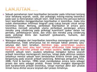  Sebuah pemahaman teori kepribadian bersandar pada informasi tentang
latar belakang sejarah, sosial, dan psikologis masing-masing teoretikus
pada saat ia menciptakan sebuah teori. Oleh karena kita percaya bahwa
teori kepribadian menggambarkan kepribadian si teoretikus, maka kita
sudah memasukkan informasi biografi yang cukup banyak untuk setiap
teoretikus besar. Memang, perbedaan kepribadian di antara para
teoretikus menjadi penyebab utama perbedaan pandangan antara
mereka yang cenderung pada psikologi kuantitatif (pakar dalam hal
perilaku, pembelajaran sosial, dan sifat) dan mereka yang cenderung
pada psikologi klinis dan kualitatif (psikoanalis, humanis, dan
eksistensialis).
 Walaupun sebagian dari kepribadian teoretikus memengaruhi teori yang
dihasilkannya, tidak seharusnya hal ini menjadi faktor penentu satu-
satunya dari teori tersebut. Demikian juga, penerimaan saudara
terhadap satu teori atau teori lainnya seharusnya tidak bergantung
hanya pada nilai-nilai pribadi dan minat saudara. Ketika menilai dan
memilih sebuah teori, saudara sebaiknya mengakui bahwa sejarah
pribadi teoretikus memengaruhi teorinya, tetapi pada akhirnya saudara
sebaiknya menilai sebuah teori berdasarkan kriteria ilmiah yang tidak
bergantung pada sejarah pribadi seseorang. Beberapa pengamat (Feist,
2006; Feist & Gorman, 1998) telah membedakan antara sains sebagai
proses dan sains sebagai produk. Proses ilmiah mungkin dipengaruhi
oleh karakteristik pribadi teoretikus, tetapi manfaat akhir dari produk
ilmiah harus dinilai secara terpisah dari proses ilmiahnya.
 