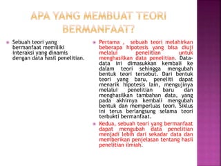  Sebuah teori yang
bermanfaat memiliki
interaksi yang dinamis
dengan data hasil penelitian.
 Pertama , sebuah teori melahirkan
beberapa hipotesis yang bisa diuji
melalui penelitian untuk
menghasilkan data penelitian. Data-
data ini dimasukkan kembali ke
dalam teori sehingga mengubah
bentuk teori tersebut. Dari bentuk
teori yang baru, peneliti dapat
menarik hipotesis lain, mengujinya
melalui penelitian baru dan
menghasilkan tambahan data, yang
pada akhirnya kembali mengubah
bentuk dan memperluas teori. Siklus
ini terus berlangsung selama teori
terbukti bermanfaat.
 Kedua, sebuah teori yang bermanfaat
dapat mengubah data penelitian
menjadi lebih dari sekadar data dan
memberikan penjelasan tentang hasil
penelitian ilmiah.
 